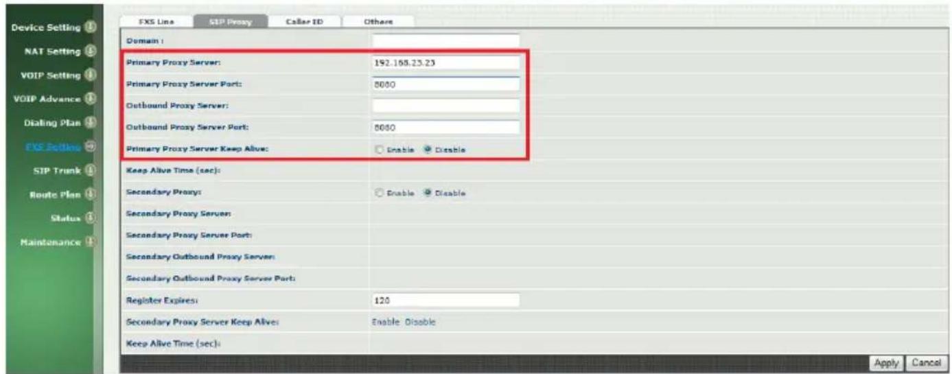 Device Setting NAT Setting VOIP Setting VOIP Advance Dialing Plan FXS Settings SIP Trunk Route Plan Status Maintenance FXS Line SIP Proxy Caller ID Others Domain : Primary Proxy Server: 192.168.23.23 Primary Proxy Server Port: 5000 Outbound Proxy Server: Outbound Proxy Server Port: 5000 Primary Proxy Server Keep Alive: Enable Disable Keep Alive Time (sec): Secondary Proxy: Enable Disable Secondary Proxy Server: Secondary Proxy Server Port: Secondary Outbound Proxy Server: Secondary Outbound Proxy Server Port: Register Expires: 120 Secondary Proxy Server Keep Alive: Enable Disable Keep Alive Time (sec): Apply Cancel