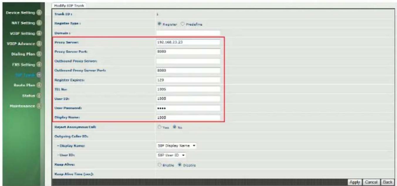 Modify SIP Trunk Trunk ID: 1 Register Type: Regular Predefine Domain: Proxy Server: 192.168.23.23 Proxy Server Port: 8080 Outbound Proxy Server: Outbound Proxy Server Port: 8080 Register Expires: 120 TEL Non: 1005 User IDs: 1005 User Passwords: ****** Display Name: 1005 Reject Anonymous Calls Yes No Outgoing Caller IDs: - Display Name: SIP Display Name - User IDs: SIP User ID Keep Alive: Enable Disable Keep Alive Time (sec): Apply Cancel Back