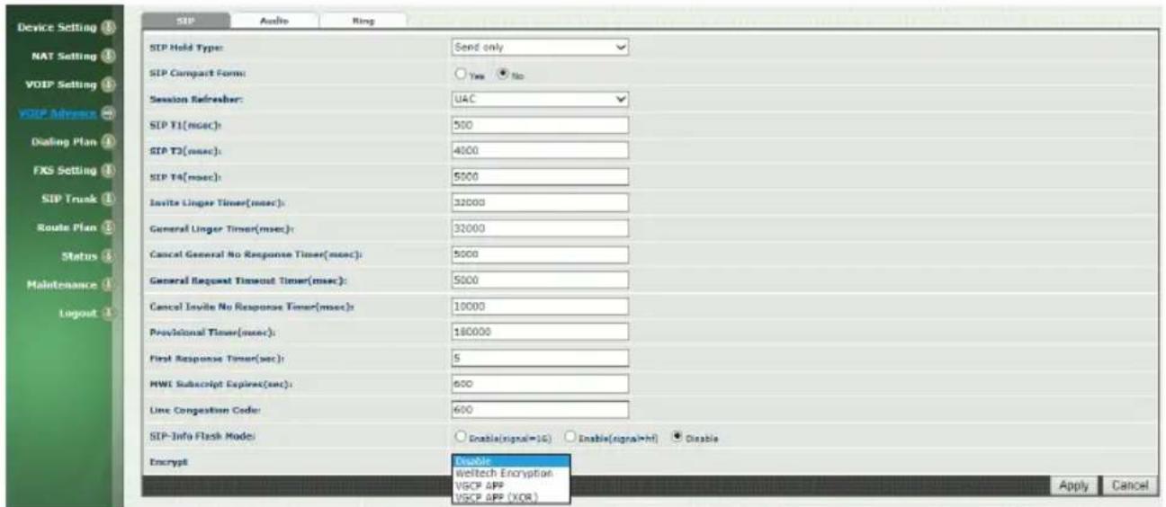 Device Setting NAT Setting VOIP Setting VOIP Advisor Dialing Plan FXS Setting SIP Trunk Route Plan Status Maintenance Logout SIP Audio Ring SIP Hold Type: Send only SIP Compact Form: Yes No Session Refresher: UAC SIP T1(msec): 500 SIP T2(msec): 4000 SIP T4(msec): 5000 Invite Linger Times(msec): 32000 General Linger Timer(msec): 32000 Cancel General No Response Timer(msec): 5000 General Request Timeout Timer(msec): 5000 Cancel Invite No Response Timer(msec): 10000 Provisional Timer(msec): 180000 First Response Timer(sec): 5 MWI Subscript Expires(sec): 600 Line Congestion Code: 600 SIP-Info Flash Mode: Enable(signal=UG) Enable(signal=hf) Disable Encrypt Disable Weltech Encryption VGCP APP VGCP APP (XOR) Apply Cancel