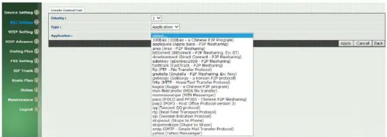 Device Setting BAT Settings VOTP Setting VOTP Advance Dialing Plan FXS Setting SIP Trunk Route Plan Status Maintenance Logout Create Control List Priority: 1 Type: Application: select 100bao (100bao - a Chinese P2P Program) applejuice (Apple Juice - P2P filesharing) ares (Ares - P2P filesharing) bittorrent (Bittorrent - P2P filesharing, Ex: BT) directconnect (Direct Connect - P2P filesharing) edonkey (eDonkey2000 - P2P filesharing) fasttrack (FastTrack - P2P filesharing) ftp (FTP - File Transfer Protocol) gnutella (Gnutella - P2P filesharing, Ex: foxy) poboogy (GoBoogy - a Korean P2P protocol) http (HTTP - HyperText Transfer Protocol) kugoo (Kugoo - a Chinese P2P program) msn-filetransfer (MSN file transfer) misnMessenger (MSN Messenger) poco (POCD and PP305 - Chinese P2P filesharing) p963 (POP3 - Post Office Protocol version 3) qq (Tancant QQ protocol) ftp (Real-Time Transport Protocol) spd (Session Initiation Protocol) skypeout (Skype to Phone) skypetoskype (Skype to Skype) smtp (SMTP - Simple Mail Transfer Protocol) yahoo (Yahoo Messenger)
