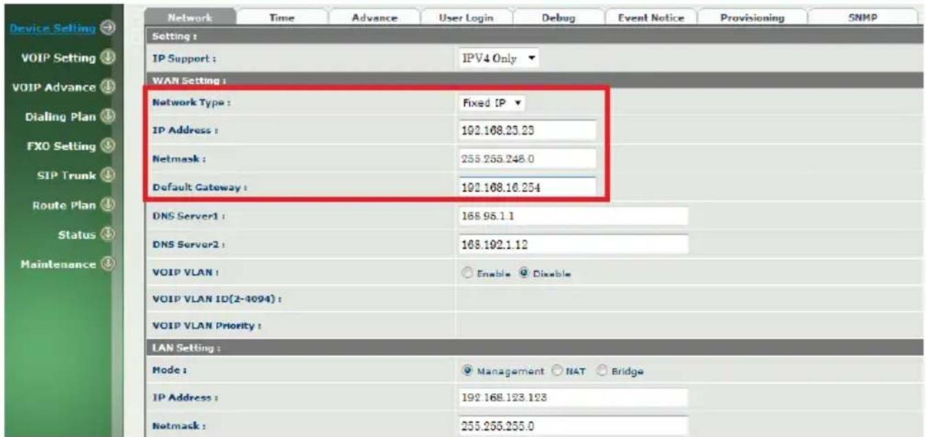Device Setting VOIP Setting ↓ VOIP Advance ↓ Dialing Plan ↓ FXO Setting ↓ SIP Trunk ↓ Route Plan ↓ Status ↓ Maintenance ↓ Network Time Advance User Login Debug Event Notice Provisioning SNMP Setting : IP Support : IPV4 Only ▼ WAN Setting : Network Type : Fixed IP ▼ IP Address : 192.168.23.23 Netmask : 255.255.248.0 Default Gateway : 192.168.16.254 DNS Server1 : 168.95.1.1 DNS Server2 : 168.192.1.12 VOIP VLAN : Enable Disable VOIP VLAN ID(2-4094) : VOIP VLAN Priority : LAN Setting : Mode : Management NAT Bridge IP Address : 192.168.123.123 Netmask : 255.255.255.0