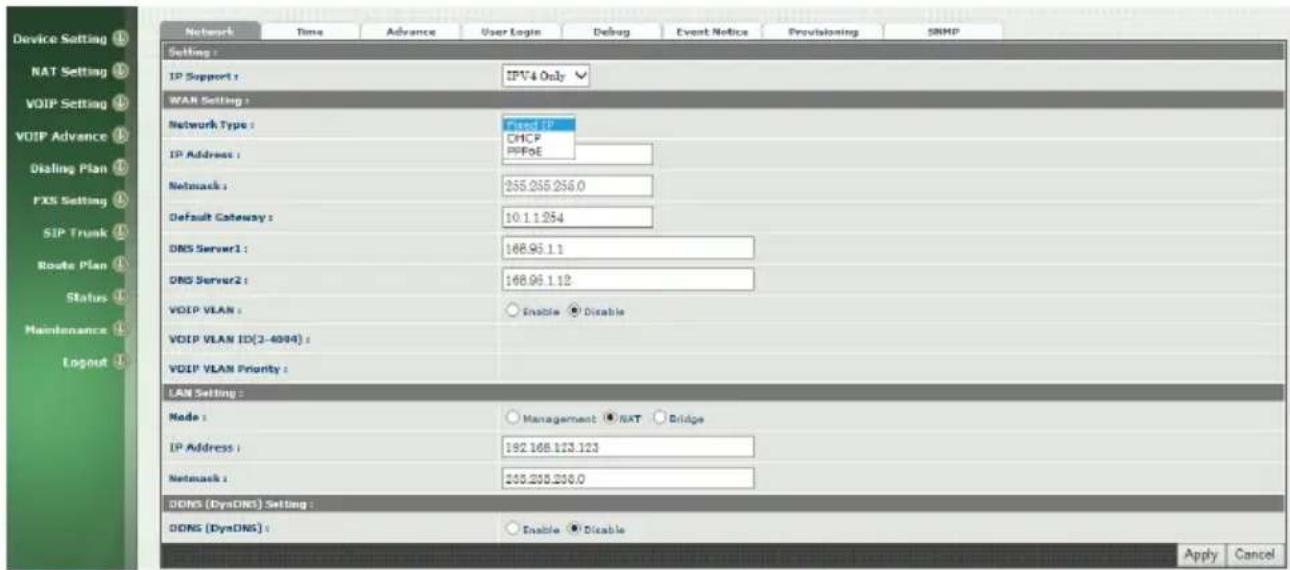 Device Setting NAT Setting VOIP Setting VOIP Advance Dialing Plan FIX Setting SIP Trunk Route Plan Status Maintenance Logout Network Time Advance User Login Debug Event Notice Provisioning SNMP Setting : IP Support : IPV4 Only WAN Setting : Network Type : Fixed IP CHCP PPPoE IP Address : Network : 255.255.256.0 Default Gateway : 10.1.1.254 DNS Server1 : 168.96.1.1 DNS Server2 : 168.96.1.12 VOIP VLAN : Enable Disable VOIP VLAN ID(3-4094) : VOIP VLAN Priority : LAN Setting : Node : Management NAT Bridge IP Address : 192.168.123.123 Network : 205.200.200.0 DONG (DynDNG) Setting : DONG (DynDNG) : Enable Disable Apply Cancel