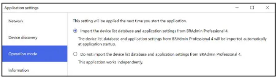 Application settings Network Device discovery Operation mode Information This setting will be applied the next time you start the application. Import the device list database and application settings from BRAmin Professional 4. The device list database and application settings from BRAmin Professional 4 will be imported automatically at application startup. Do not import the device list database and application settings from BRAmin Professional 4. This application works independently.