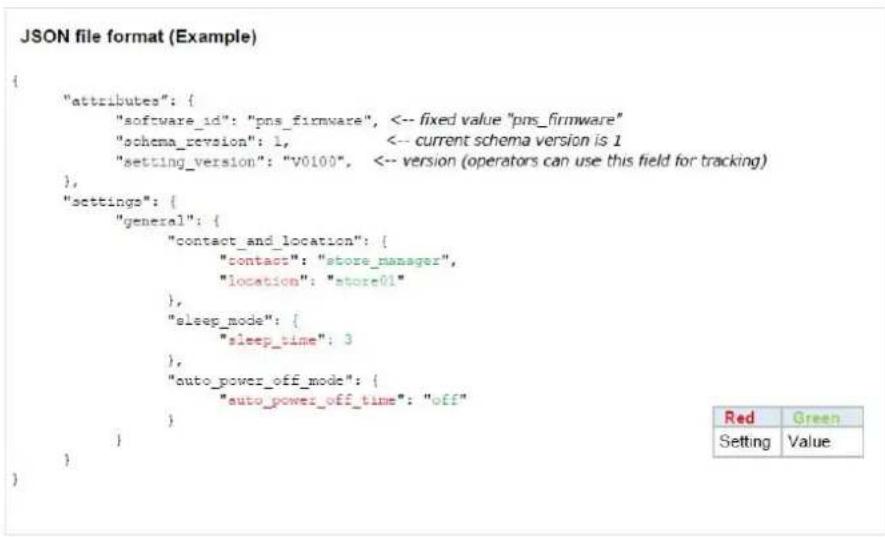 JSON file format (Example) { "attributes": { "software_id": "pns_firmware", <-- fixed value "pns_firmware" "schema_revision": 1, <-- current schema version is 1 "setting_version": "v0100", <-- version (operators can use this field for tracking) }, "settings": { "general": { "contact_and_location": { "contact": "store_manager", "location": "store01" }, "sleep_mode": { "sleep_time": 3 }, "auto_power_off_mode": { "auto_power_off_time": "off" } } } }