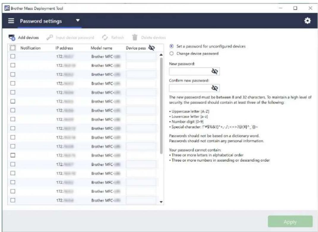 Brother Mass Deployment Tool Password settings Add devices Input device password Refresh Delete devices Notification IP address Model name Device pass 172. Brother MFC- 172. Brother MFC- 172. Brother MFC- 172. Brother MFC- 172. Brother MFC- 172. Brother MFC- 172. Brother MFC- 172. Brother MFC- 172. Brother MFC- 172. Brother MFC- 172. Brother MFC- 172. Brother MFC- Pro Set a password for unconfigured devices Change device password New password: Confirm new password: The new password must be between 8 and 32 characters. To maintain a high level of security, the password should contain at least three of the following: • Uppercase letter [A-Z] • Lowercase letter [a-z] • Number digit [0-9] • Special character: I*#$%&()'+,-/;<=>?@{H}^_())~ Passwords should not be based on a dictionary word. Passwords should not contain any personal information. Your password cannot contain: • Three or more letters in alphabetical order • Three or more numbers in ascending or descending order