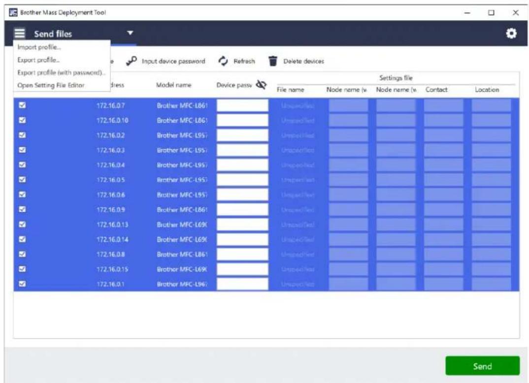 Brother Mass Deployment Tool Send files Import profile... Export profile... Export profile (with password)... Open Setting File Editor Address Model name Device passv Settings file File name Node name (w) Node name (w) Contact Location ✓ 172.16.0.7 Brother MFC-L861 UnboxedTest ✓ 172.16.0.10 Brother MFC-L861 UnboxedTest ✓ 172.16.0.2 Brother MFC-L957 UnboxedTest ✓ 172.16.0.3 Brother MFC-L957 UnboxedTest ✓ 172.16.0.4 Brother MFC-L957 UnboxedTest ✓ 172.16.0.5 Brother MFC-L957 UnboxedTest ✓ 172.16.0.6 Brother MFC-L957 UnboxedTest ✓ 172.16.0.9 Brother MFC-L861 UnboxedTest ✓ 172.16.0.13 Brother MFC-L690 UnboxedTest ✓ 172.16.0.14 Brother MFC-L690 UnboxedTest ✓ 172.16.0.8 Brother MFC-L861 UnboxedTest ✓ 172.16.0.15 Brother MFC-L690 UnboxedTest ✓ 172.16.0.1 Brother MFC-L967 UnboxedTest Send