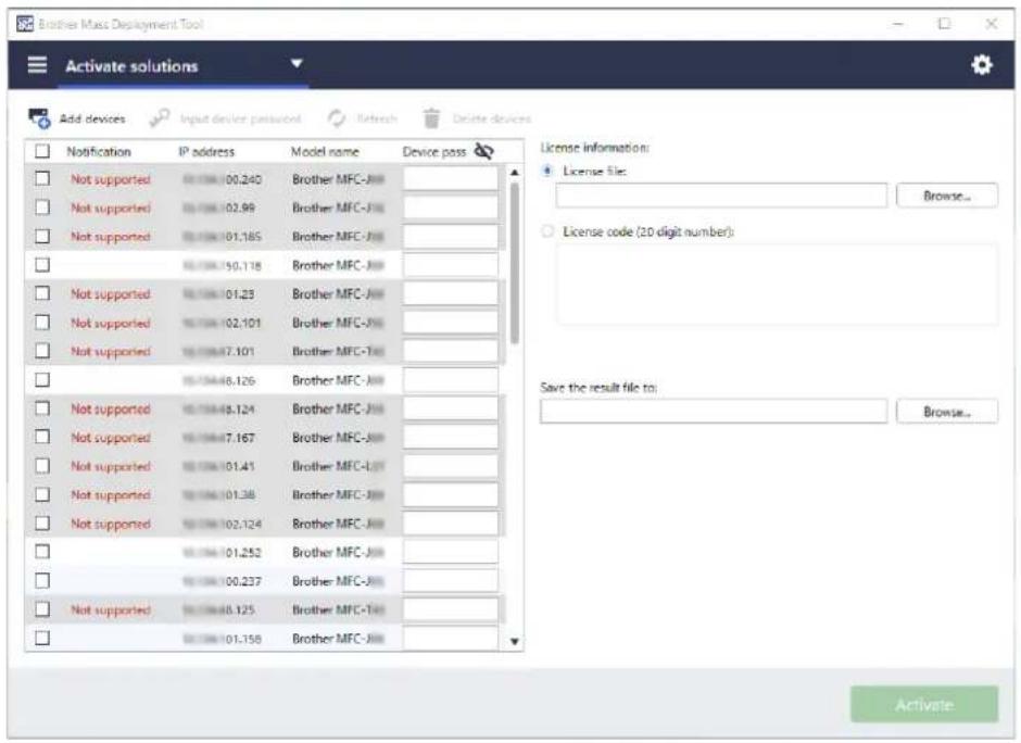 Brother Mass Deployment Tool Activate solutions Add devices Input device password Retch Delete devices Notification IP address Model name Device pass Not supported 00.240 Brother MFC-J# Not supported 02.96 Brother MFC-J# Not supported 01.185 Brother MFC-J# Not supported 00.118 Brother MFC-J# Not supported 01.23 Brother MFC-J# Not supported 02.101 Brother MFC-J# Not supported 07.101 Brother MFC-T# Not supported 08.126 Brother MFC-J# Not supported 08.124 Brother MFC-J# Not supported 07.167 Brother MFC-J# Not supported 01.41 Brother MFC-L# Not supported 01.38 Brother MFC-J# Not supported 02.124 Brother MFC-J# Not supported 01.252 Brother MFC-J# Not supported 00.237 Brother MFC-J# Not supported 08.125 Brother MFC-T# Not supported 01.158 Brother MFC-J# License information: License file: Browse... License code (2D digit number): Save the result file to: Browse... Activate