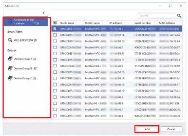 All devices in the database (15) Smart filters MFC-L860CDW (B) Groups Device Group A (3) Device Group B (13) Device Group C (5) Node name Model name IP address Serial number MAC address BRN300SSC Brother MPC-000 40.1 £6436EUSF14 €2.7A/42.43 BRN300SSC Brother MPC-000 50.14 £73361EJ22 €7A/42.A6 BRN300SSC Brother MPC-000 50.12 £73361EJ22 €7A/42.A0 BRN3C2AF Brother MPC-007 40.2 00850173434 €2.4A/10.6A.F7 BRN300SSC Brother MPC-000 50.51 £73361C62946 €2.8A/85.59:0A BRN300SSC Brother MPC-000 50.11 £73361C7288 €2.8A/18.24:D0 BRN3C2AF Brother RAX-L777 40.5 £12345E7690 €2.8A/13.24.D0 BRN300SSC Brother MPC-000 50.13 £73361C7388 €2.8A/18.58.CF BRN300SSC Brother MPC-000 50.15 £73361B5D20 €2.8A/88.81:24 BRN3C2AF Brother MPC-007 40.13 £77461B935 €2.8A/51.92:64:17 BRN300SSC Brother MPC-000 40.12 £73361EJ22 €2.7A/5.55:C6 BRN300SSC Brother MPC-000 40.3 £73361A6J25 €2.8A/43.86:A4 BRN300SSC Brother HL-L689 40.9 £75652H6N3 €2.8A/54.13:B8 BRN300SSC Brother MPC-J697 40.7 £75002D6P1 €2.8A/82.9C AC BRN300SSC Brother MPC-J799 40.4 £6850173434 €2.8A/15.46:D8 Add Cancel