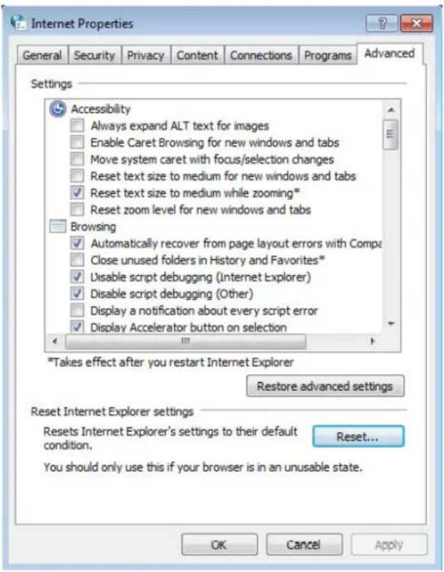 Internet Properties General Security Privacy Content Connections Programs Advanced Settings Accessibility Always expand ALT text for images Enable Caret Browsing for new windows and tabs Move system caret with focus/selection changes Reset text size to medium for new windows and tabs Reset text size to medium while zooming* Reset zoom level for new windows and tabs Browsing Automatically recover from page layout errors with Comp Close unused folders in History and Favorites* Disable script debugging (Internet Explorer) Disable script debugging (Other) Display a notification about every script error Display Accelerator button on selection *Takes effect after you restart Internet Explorer Restore advanced settings Reset Internet Explorer settings Resets Internet Explorer's settings to their default condition. Reset... You should only use this if your browser is in an unusable state. OK Cancel Apply