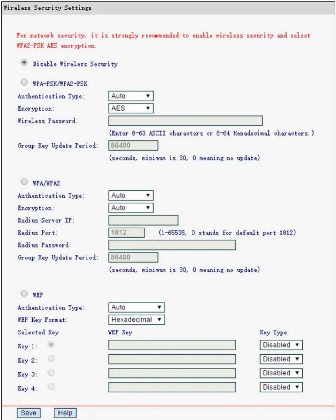 Wireless Security Settings For network security, it is strongly recommended to enable wireless security and select WPA2-PSK AES encryption. ● Disable Wireless Security ○ WPA-PSK/WPA2-PSK Authentication Type: Auto ▼ Encryption: AES ▼ Wireless Password: (Enter 8-63 ASCII characters or 8-64 Hexadecimal characters.) Group Key Update Period: 86400 (seconds, minimum is 30, 0 meaning no update) ○ WPA/WPA2 Authentication Type: Auto ▼ Encryption: Auto ▼ Radius Server IP: Radius Port: 1812 (1-65535, 0 stands for default port 1812) Radius Password: Group Key Update Period: 86400 (seconds, minimum is 30, 0 meaning no update) ○ WEP Authentication Type: Auto ▼ WEP Key Format: Hexadecimal ▼ Selected Key WEP Key Key Type Key 1: Key 2: Key 3: Key 4: Disabled ▼ Disabled ▼ Disabled ▼ Disabled ▼ Save Help
