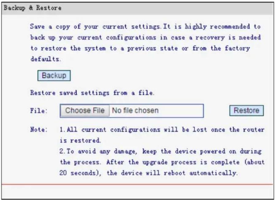 Backup & Restore Save a copy of your current settings. It is highly recommended to back up your current configurations in case a recovery is needed to restore the system to a previous state or from the factory defaults. Backup Restore saved settings from a file. File: Choose File No file chosen Restore Note: 1. All current configurations will be lost once the router is restored. 2. To avoid any damage, keep the device powered on during the process. After the upgrade process is complete (about 20 seconds), the device will reboot automatically.