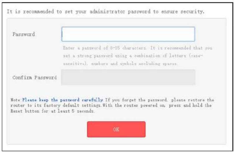 It is recommended to set your administrator password to ensure security. Password Enter a password of 8-15 characters. It is recommended that you set a strong password using a combination of letters (case- sensitive), numbers and symbols excluding spaces. Confirm Password Note: Please keep the password carefully If you forget the password, please restore the router to its factory default settings. With the router powered on, press and hold the Reset button for at least 5 seconds. OK