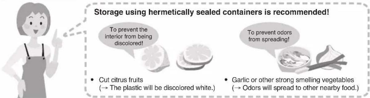 Storage using hermetically sealed containers is recommended! To prevent the interior from being discolored! • Cut citrus fruits (→ The plastic will be discolored white.) • Garlic or other strong smelling vegetables (→ Odors will spread to other nearby food.)