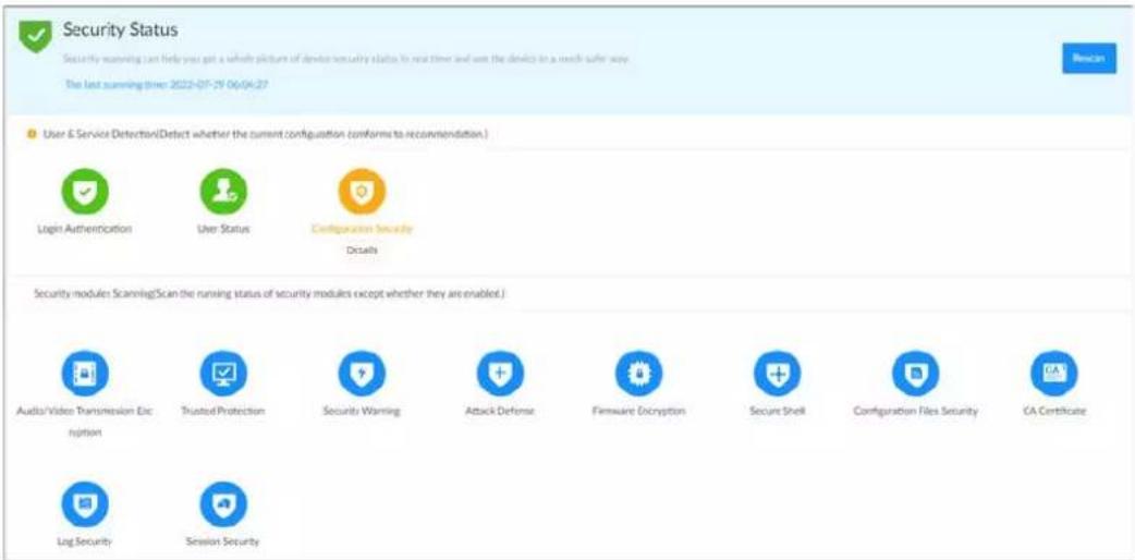 Security Status Security scanning last helps you get a whole picture of device security status to next time and use the device in a much safer way. The last scanning time: 2022-07-29 06:04:27 User & Service Detection(Detect whether the current configuration conforms to recommendation.) Login Authentication User Status Configuration Security Details Security modules Scanning(Scan the running status of security modules except whether they are enabled.) Audio/Video Transmission Encryption Trusted Protection Security Warning Attack Defense Firmware Encryption Secure Shell Configuration Files Security CA Certificate LogSecurity Session Security
