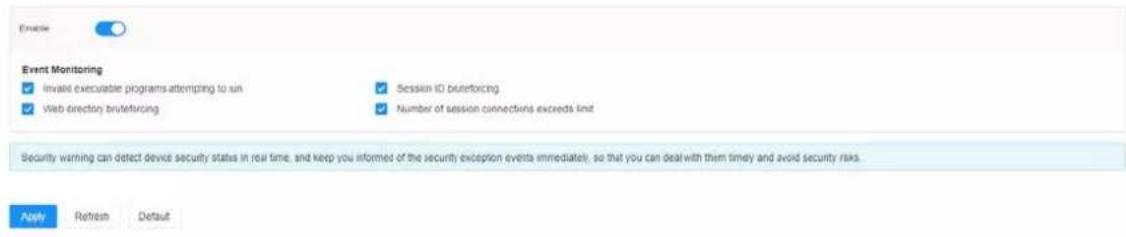 Event Monitoring ✓ Invald executable programs attempting to run ✓ Web directory, brutertorcing ✓ Session ID brutertorcing ✓ Number of session connections exceeds limit Security warning can detect device security status in real time, and keep you informed of the security exception events immediately, so that you can deal with them timely and avoid security risks. Finish Retrench Default