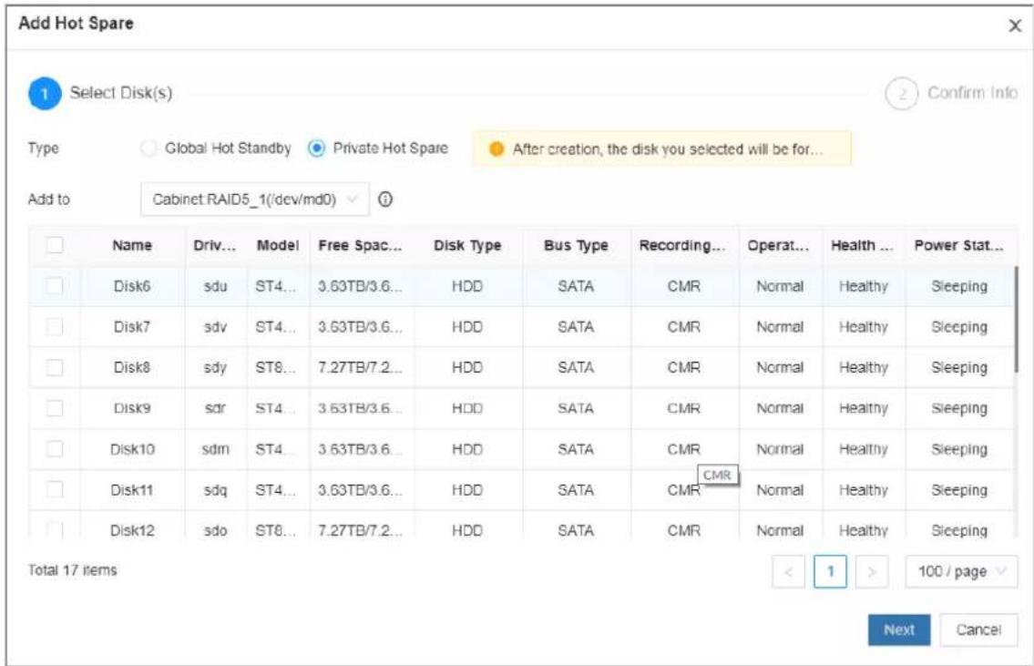Add Hot Spare 1 Select Disk(s) Type Global Hot Standby Private Hot Spare After creation, the disk you selected will be for... Add to Cabinet RAID5_1(/dev/md0) ? Name Driv... Model Free Spac... Disk Type Bus Type Recording... Operat... Health ... Power Stat... Disk6 sdu ST4... 3.63TB/3.6... HDD SATA CMR Normal Healthy Sleeping Disk7 sdv ST4... 3.63TB/3.6... HDD SATA CMR Normal Healthy Sleeping Disk8 sdy ST8... 7.27TB/7.2... HDD SATA CMR Normal Healthy Sleeping Disk9 sad ST4... 3.63TB/3.6... HDD SATA CMR Normal Healthy Sleeping Disk10 sdm ST4... 3.63TB/3.6... HDD SATA CMR Normal Healthy Sleeping Disk11 sdq ST4... 3.63TB/3.6... HDD SATA CMR Normal Healthy Sleeping Disk12 sdo ST8... 7.27TB/7.2... HDD SATA CMR Normal Healthy Sleeping Total 17 items < 1 > 100 / page Next Cancel