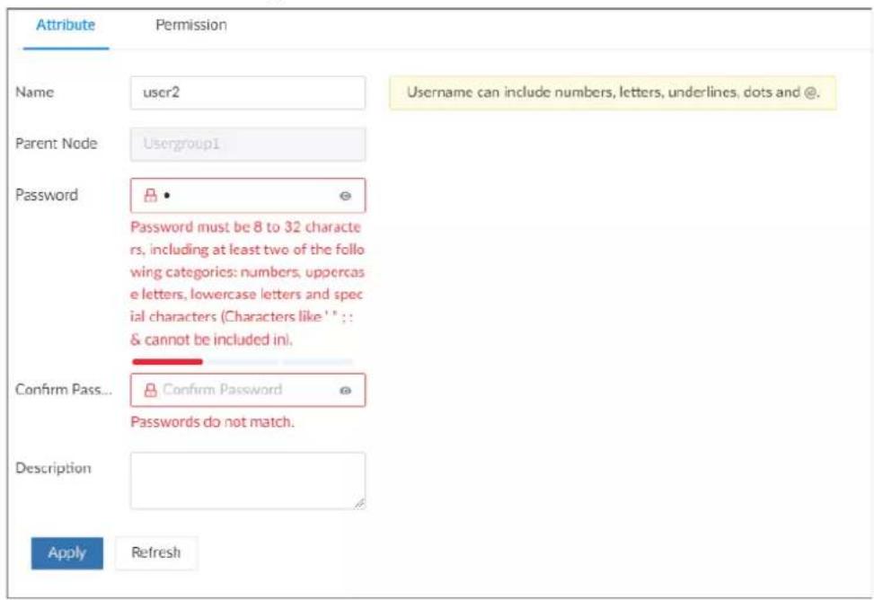 Attribute Permission Name user2 Username can include numbers, letters, underlines, dots and @. Parent Node Usergroup1 Password Password must be 8 to 32 characters, including at least two of the following categories: numbers, uppercase letters, lowercase letters and special characters (Characters like '1' : & cannot be included in). Confirm Pass... Confirm Password Passwords do not match. Description Apply Refresh