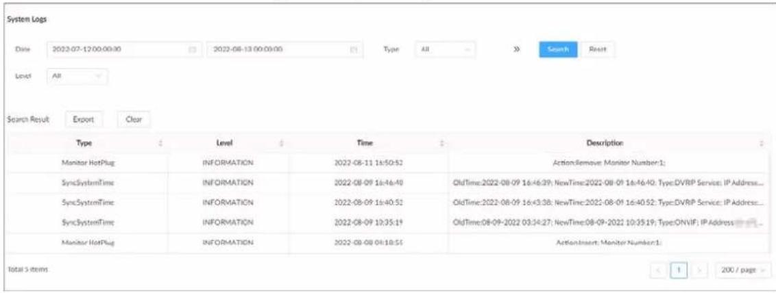 System Logs Date: 2022-07-12 00:00:30 2022-08-13 00:00:00 Type: All Search Reset Level: All Search Result Export Clear Type Level Time Description Monitor HotPlug INFORMATION 2022-08-11 16:50:52 ActionRemove Monitor Number:1: SyncSystemTime INFORMATION 2022-08-09 16:46:49 OldTime:2022-08-09 16:46:39; NewTime:2022-08-09 16:46:40; Type:DVRIP Service; IP Address... SyncSystemTime INFORMATION 2022-08-09 16:40:51 OldTime:2022-08-09 16:43:38; NewTime:2022-08-09 16:40:52; Type:DVRIP Service; IP Address... SyncSystemTime INFORMATION 2022-08-09 10:35:19 OldTime:08-09-2022 03:34:27; NewTime:08-09-2021 10:35:19; Type:ONVIF; IP Address Monitor HotPlug INFORMATION 2022-08-08 04:18:55 ActionInsert Monitor Number:1: Total 5 items 1 > 200 / page