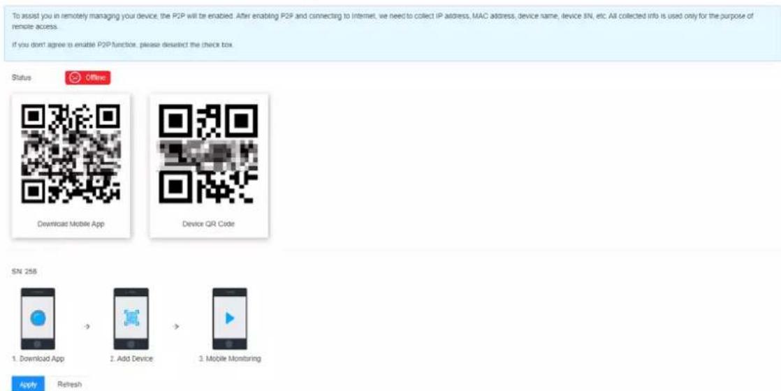 To assist you in remotely managing your device, the P2P will be enabled. After enabling P2P and connecting to internet, we need to collect IP address, MAC address, device name, device SN, etc. All collected info is used only for the purpose of remote access. If you don't agree to enable P2P function, please desalict the check box. Status Offline Download Mobile App Device QR Code SN 258 1. Download App → 2. Add Device → 3. Mobile Monitoring Apply Refresh