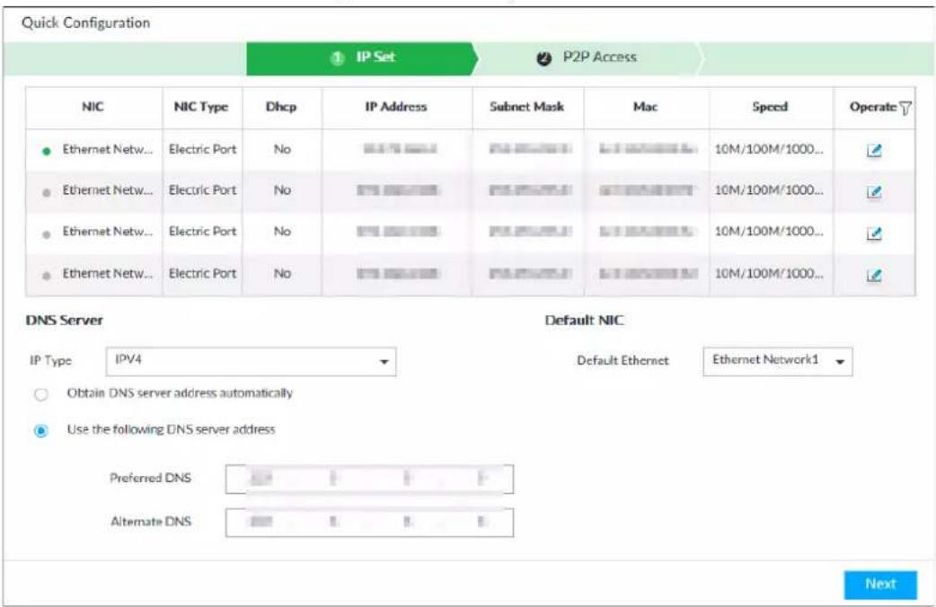 Quick Configuration ① IP Set ② P2P Access NIC NIC Type Dhcp IP Address Subnet Mask Mac Speed Operate ● Ethernet Netw... Electric Port No IP40000000 10M/100M/1000... ● Ethernet Netw... Electric Port No IP50000000 10M/100M/1000... ● Ethernet Netw... Electric Port No IP60000000 10M/100M/1000... ● Ethernet Netw... Electric Port No IP70000000 10M/100M/1000... DNS Server Default NIC IP Type IPV4 Default Ethernet Ethernet Network1 ○ Obtain DNS server address automatically ● Use the following DNS server address Preferred DNS Alternate DNS Next