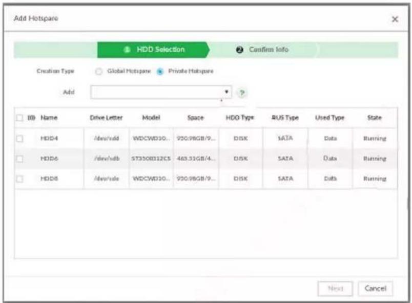 Add Hotspare HDD Selection Confirm Info Creation Type Global Hotspare Private Hotspare Add ID Name Drive Letter Model Space HDG Type BUS Type Used Type State HDD4 /dev/sdd WDCWD10... 950.98GB/9... DISK SATA Data Running HDD6 /dev/sdb ST3100012CS 463.31GB/4... DISK SATA Data Running HDD8 /dev/sde WDCWD10... 950.98GB/9... DISK SATA Data Running Next Cancel