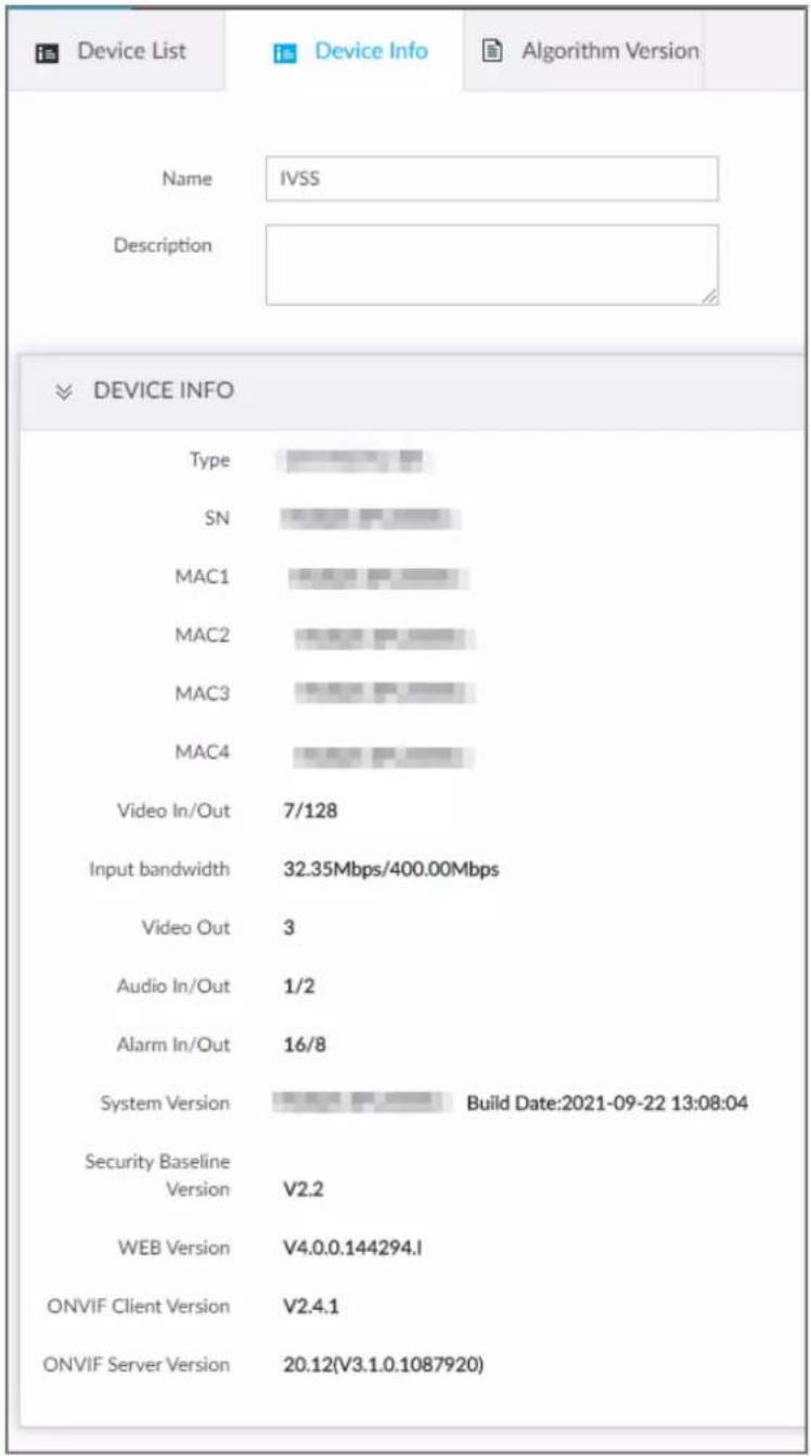 is Device List Name IVSS Description DEVICE INFO Type SN MAC1 MAC2 MAC3 MAC4 Video In/Out 7/128 Input bandwidth 32.35Mbps/400.00Mbps Video Out 3 Audio In/Out 1/2 Alarm In/Out 16/8 System Version Build Date:2021-09-22 13:08:04 Security Baseline Version V2.2 WEB Version V4.0.0.144294.I ONVIF Client Version V2.4.1 ONVIF Server Version 20.12(V3.1.0.1087920)