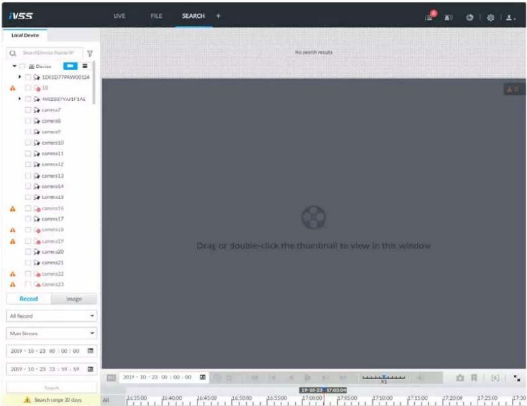 iVSS Live FILE SEARCH + Local Device SearchDevice Number1# Device ID01D77PAW00124 10 4K0283/YNJ1F1A6 Camera7 camera8 camera9 camera10 camera11 camera12 camera13 camera14 camera15 camera16 camera17 camera18 camera19 camera20 camera21 camera22 camera23 Record Image All Record Main Stream 2019 - 10 - 23 00 : 00 : 00 2019 - 10 - 23 23 : 59 : 59 Search Search range 30 days No search results Drag or double-click the thumbnail to view in this window 2019 - 10 - 23 00 : 00 : 00 17:16:23 17:03:04 All 16:25:00 16:40:00 16:45:00 16:50:00 16:55:00 17:00:00 17:05:00 17:10:00 17:15:00 17:20:00 17:25:00 17:30