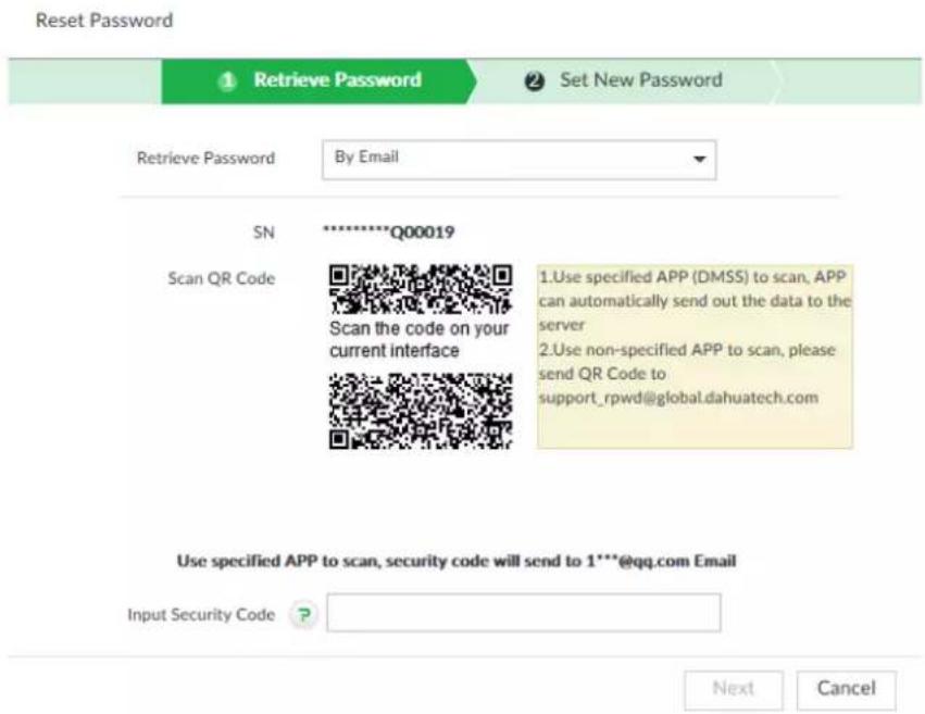Reset Password 1 Retrieve Password 2 Set New Password Retrieve Password By Email SN ********Q00019 Scan QR Code Scan the code on your current interface 1.Use specified APP (DMSS) to scan, APP can automatically send out the data to the server 2.Use non-specified APP to scan, please send QR Code to support_rpwd@global.dahuatech.com Use specified APP to scan, security code will send to 1**@qq.com Email Input Security Code Next Cancel