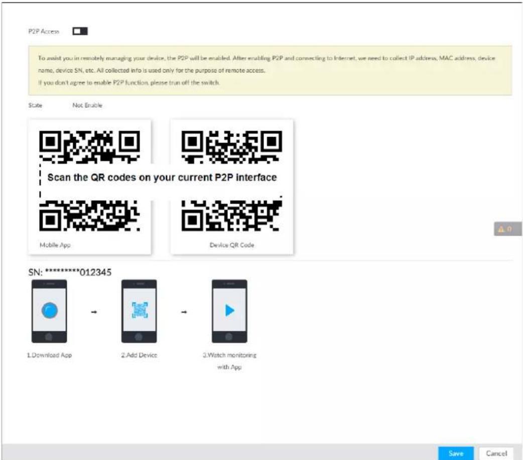 P2P Access To assist you in remotely managing your device, the P2P will be enabled. After enabling P2P and connecting to Internet, we need to collect IP address, MAC address, device name, device SN, etc. All collected info is used only for the purpose of remote access. If you don't agree to enable P2P function, please run off the switch. State Not Enable Scan the QR codes on your current P2P interface Mobile App Device QR Code SN: ********012345 1.Download App 2.Add Device 3.Watch monitoring with App Save Cancel