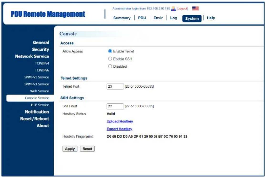 PDU Remote Management Administrator login from 192 168 210 139 [Logout] Summary | PDU | Envir | Log | System | Help Console Access Allow Access Enable Telnet Enable SSH Disabled Telnet Settings Telnet Port 23 [23 or 5000-65535] SSH Settings SSH Port 22 [22 or 5000-65535] Hostkey Status Valid Upload Hostkey Export Hostkey Hostkey Fingerprint: D6 58 DD D3 A6 DF 01 29 50 02 B7 0C 76 03 91 29 Apply Reset General Security Network Service TCP/IPv4 TCP/IPv6 SNMPv1 Service SNMPv3 Service Web Service Console Service FTP Service Notification Reset/Reboot About