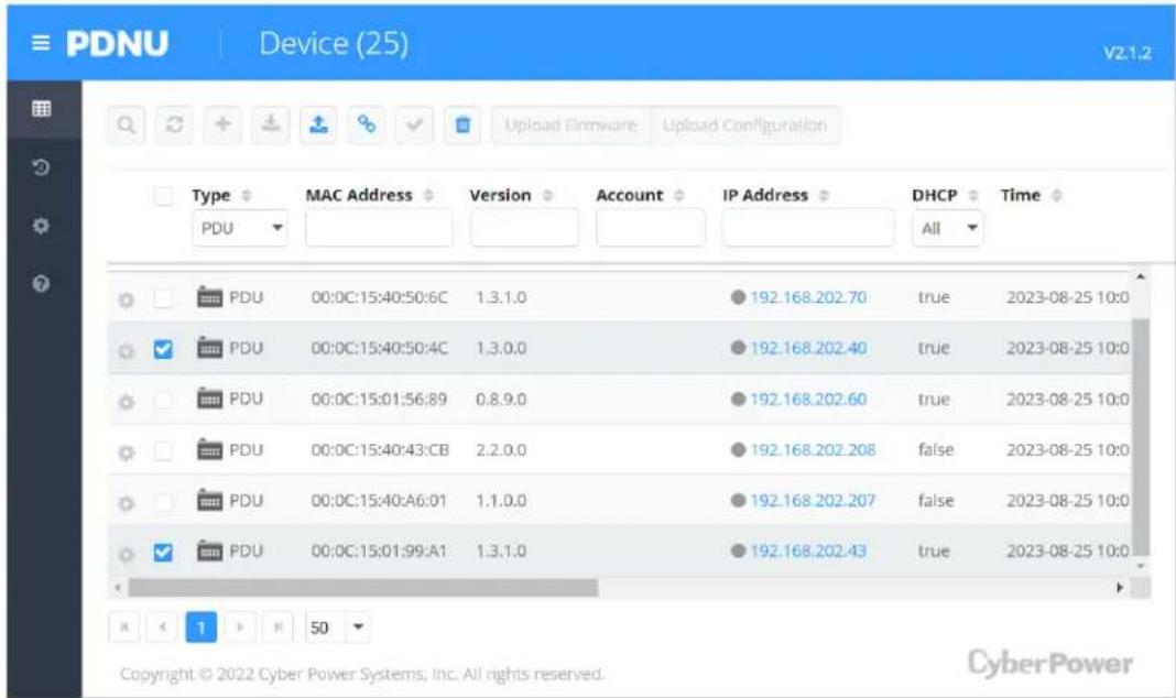 PDNU Device (25) v2-1.2 Type MAC Address Version Account IP Address DHCP Time PDU PDU 00:0C:15:40:50:6C 1.3.1.0 192.168.202.70 true 2023-08-25 10:0 PDU 00:0C:15:40:50:4C 1.3.0.0 192.168.202.40 true 2023-08-25 10:0 PDU 00:0C:15:01:56:89 0.8.9.0 192.168.202.60 true 2023-08-25 10:0 PDU 00:0C:15:40:43:CB 2.2.0.0 192.168.202.208 false 2023-08-25 10:0 PDU 00:0C:15:40:A6:01 1.1.0.0 192.168.202.207 false 2023-08-25 10:0 PDU 00:0C:15:01:99:A1 1.3.1.0 192.168.202.43 true 2023-08-25 10:0 K < 1 > M 50 Copyright © 2022 Cyber Power Systems, Inc. All rights reserved. CyberPower