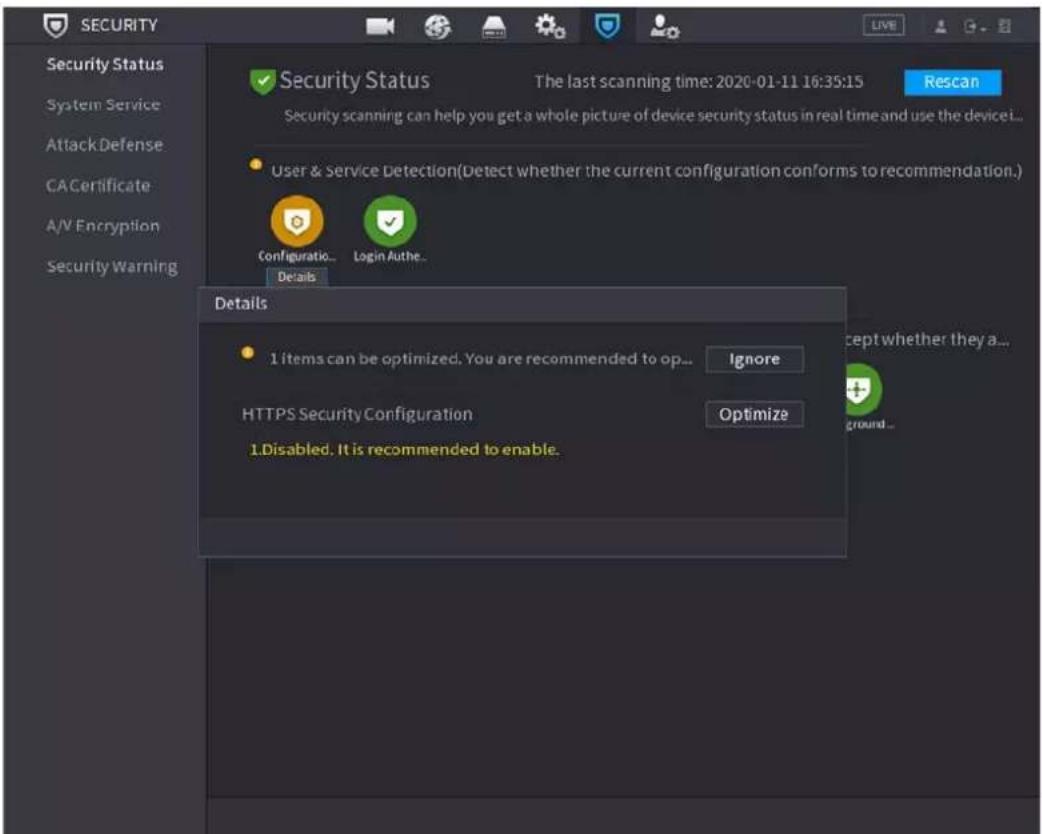 SECURITY Security Status System Service AttackDefense CACertificate A/V Encryption Security Warning Security Status The last scanning time: 2020-01-11 16:35:15 Rescan Security scanning can help you get a whole picture of device security status in real time and use the device... User & Service Detection(Detect whether the current configuration conforms to recommendation.) Configuration... Login Authe... Details 1 items can be optimized. You are recommended to op... Ignore HTTPS Security Configuration Optimize 1.Disabled. It is recommended to enable. Accept whether they a... ground...