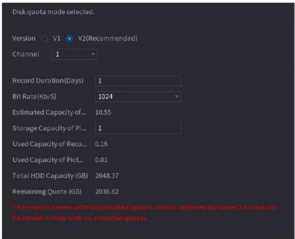 Disk quota mode selected. Version V1 V2(Recommended) Channel 1 Record Duration(Days) 1 Bit Rate(Kb/S) 1024 Estimated Capacity of... 10.55 Storage Capacity of Pi... 1 Used Capacity of Reco... 0.16 Used Capacity of Pict... 0.01 Total HDD Capacity (GB) 2048.37 Remaining Quota (GB) 2035.82 There are channels with no allocated quotas. Videos captured by these channels will be stored in disks with no allocated quotas.