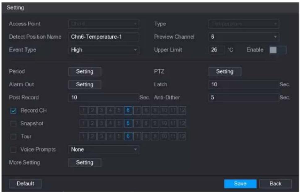 Setting Access Point Chn6 Type Temperature Detect Position Name Chn6-Temperature-1 Preview Channel 6 Event Type High Upper Limit 26 °C Enable Period Setting PTZ Setting Alarm Out Setting Latch 10 Sec. Post Record 10 Sec. Anti-Dither 5 Sec. Record CH 1 2 3 4 5 6 7 8 9 10 11 12 Snapshot 1 2 3 4 5 6 7 8 9 10 11 12 Tour 1 2 3 4 5 6 7 8 9 10 11 12 Voice Prompts None More Setting Setting Default Save Back