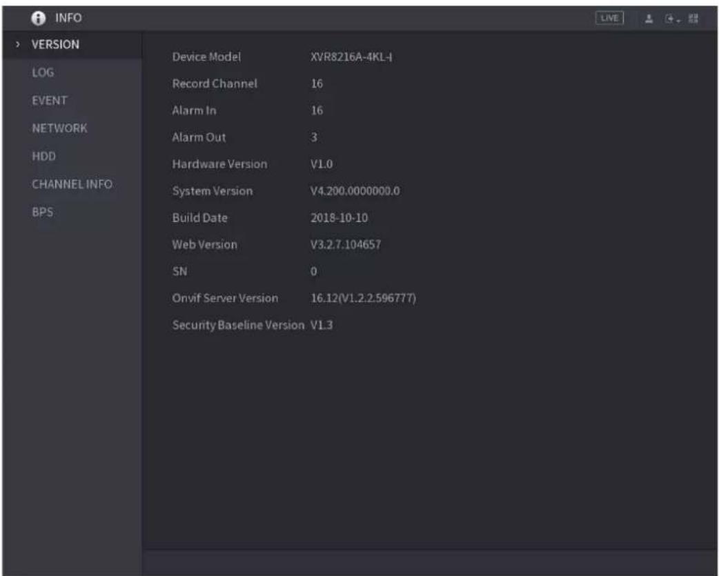 INFO > VERSION LOG EVENT NETWORK HDD CHANNEL INFO BPS Device Model XVR8216A-4KL-I Record Channel 16 Alarm In 16 Alarm Out 3 Hardware Version V1.0 System Version V4.200.0000000.0 Build Date 2018-10-10 Web Version V3.2.7.104657 SN 0 Onvif Server Version 16.12(V1.2.2.596777) Security Baseline Version V1.3