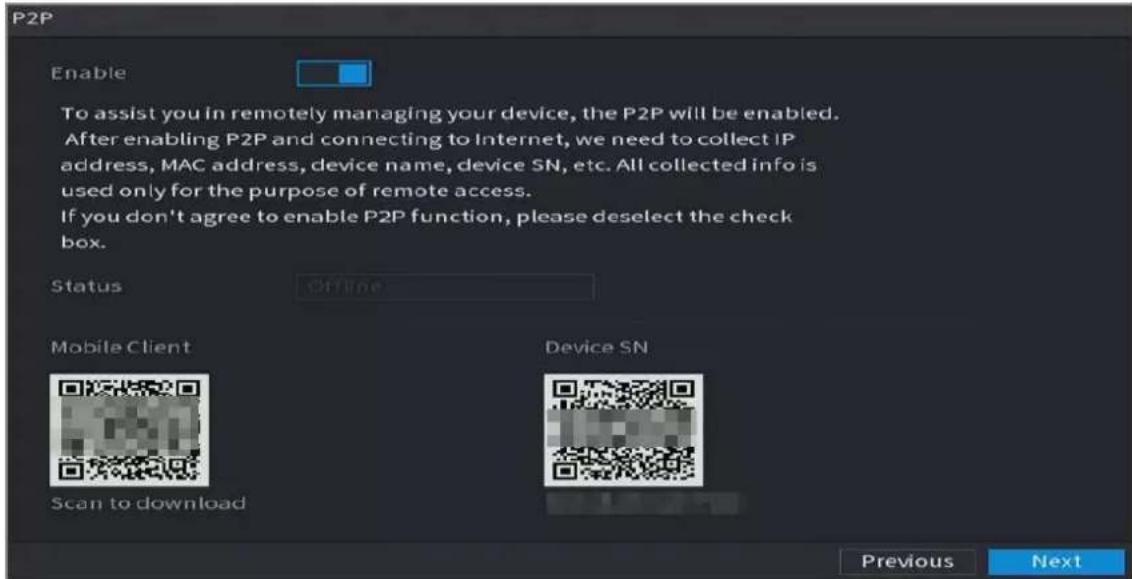 P2P Enable To assist you in remotely managing your device, the P2P will be enabled. After enabling P2P and connecting to Internet, we need to collect IP address, MAC address, device name, device SN, etc. All collected info is used only for the purpose of remote access. If you don't agree to enable P2P function, please deselect the check box. Status Offline Mobile Client Scan to download Device SN Previous Next