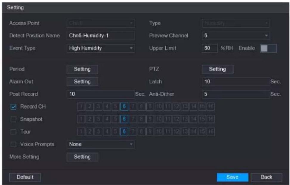 Setting Access Point Chn6 Type Humidity Detect Position Name Chn6-Humidity-1 Preview Channel 6 Event Type High Humidity Upper Limit 60 %RH Enable Period Setting PTZ Setting Alarm Out Setting Latch 10 Sec. Post Record 10 Sec. Anti-Dither 5 Sec. Record CH 1 2 3 4 5 6 7 8 9 10 11 12 13 14 15 16 Snapshot 1 2 3 4 5 6 7 8 9 10 11 12 13 14 15 16 Tour 1 2 3 4 5 6 7 8 9 10 11 12 13 14 15 16 Voice Prompts None More Setting Setting Default Save Back