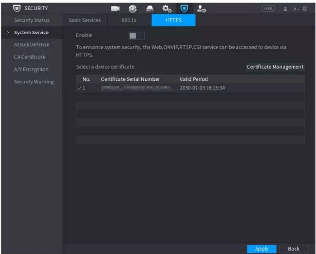 SECURITY Security Status Basic Services 802.1x HTTPS System Service Attack Defense CACertificate A/V Encryption Security Warning Enable To enhance system security, the Web,ONVIF,RTSP,CGI service can be accessed to device via HTTPS. Select a device certificate Certificate Management No. Certificate Serial Number Valid Period ✓ 1 2050-01-03 16:15:34 Apply Back