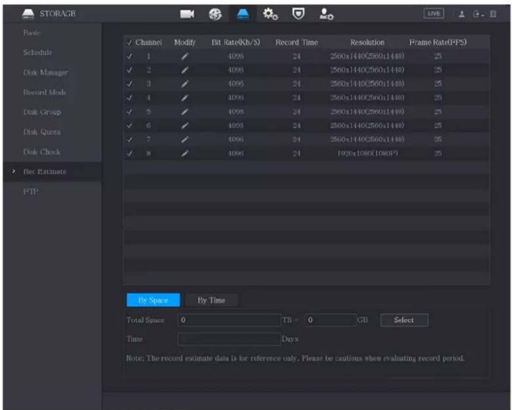 STORAGE Basic Schedule Disk Manager Record Mode Disk Group Disk Quota Disk Check Rec Estimate FTP ✓ Channel Modify Bit Rate(Kb/S) Record Time Resolution Frame Rate(FPS) ✓ 1 ✓ 4096 24 2560x1440(2560x1440) 25 ✓ 2 ✓ 4096 24 2560x1440(2560x1440) 25 ✓ 3 ✓ 4096 24 2560x1440(2560x1440) 25 ✓ 4 ✓ 4096 24 2560x1440(2560x1440) 25 ✓ 5 ✓ 4096 24 2560x1440(2560x1440) 25 ✓ 6 ✓ 4096 24 2560x1440(2560x1440) 25 ✓ 7 ✓ 4096 24 2560x1440(2560x1440) 25 ✓ 8 ✓ 4096 24 1926x1080(1080F) 25 By Space By Time Total Space 0 TB = 0 GB Select Time Days Note: The record estimate data is for reference only. Please be cautious when evaluating record period.