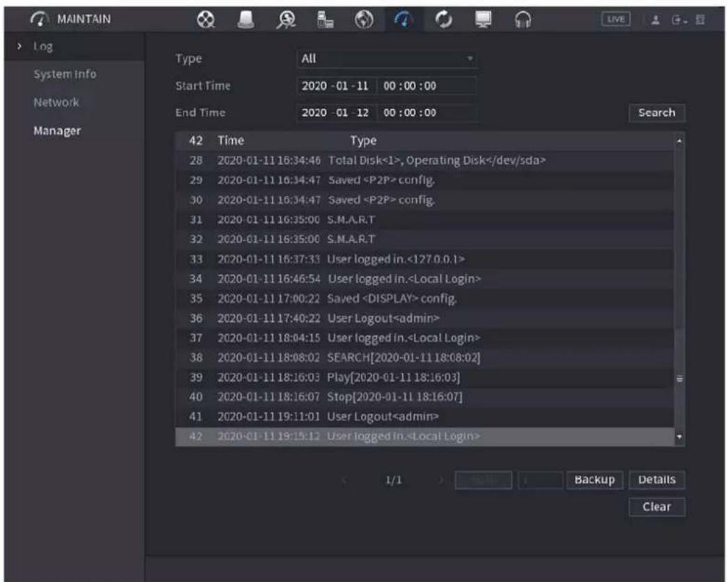 MAINTAIN Log System info Network Manager Type All Start Time 2020 - 01 - 11 00 : 00 : 00 End Time 2020 - 01 - 12 00 : 00 : 00 Search 42 Time Type 28 2020-01-11 16:34:46 Total Disk<1>, Operating Disk 29 2020-01-11 16:34:47 Saved config. 30 2020-01-11 16:34:47 Saved config. 31 2020-01-11 16:35:00 S.M.A.R.T 32 2020-01-11 16:35:00 S.M.A.R.T 33 2020-01-11 16:37:33 User logged in.<.1?7.0.0.1> 34 2020-01-11 16:46:54 User logged in. 35 2020-01-11 17:00:22 Saved config. 36 2020-01-11 17:40:22 User Logout 37 2020-01-11 18:04:15 User logged in. 38 2020-01-11 18:08:02SEARCH[2020-01-11 18:08:02] 39 2020-01-11 18:16:03.Play[2020-01-11 18:16:03] 40 2020-01-11 18:16:07.Stop[2020-01-11 18:16:07] 41 2020-01-11 19:11:01 User Logout 42 2020-01-11 19:15:12 User logged in