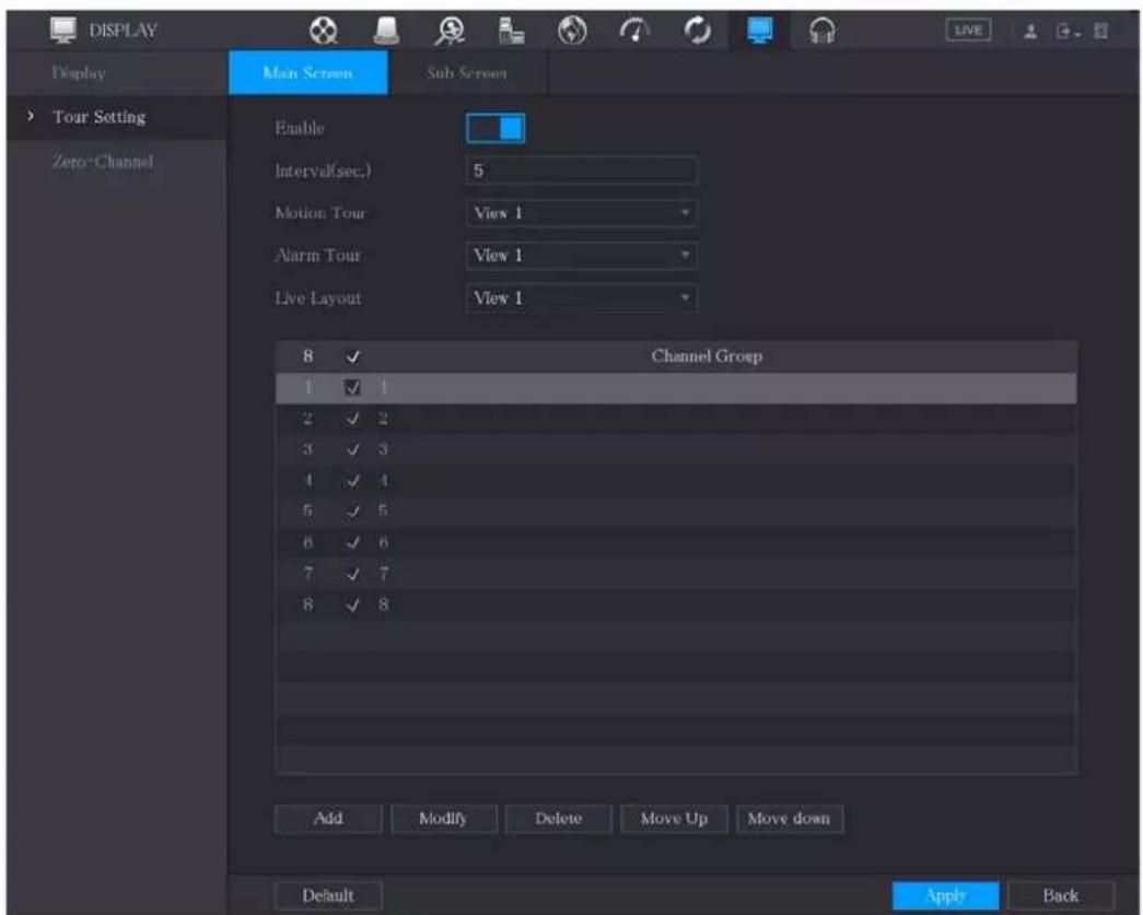 DISPLAY Display Tour Setting Zero-Channel Main Screen Sub Screen Enable Interval(sec.) 5 Motion Tour View 1 Alarm Tour View 1 Live Layout View 1 8 ✓ Channel Group 1 ✓ 1 2 ✓ 2 3 ✓ 3 4 ✓ 4 5 ✓ 5 6 ✓ 6 7 ✓ 7 8 ✓ 8 Add Modify Delete Move Up Move down Default Apply Back