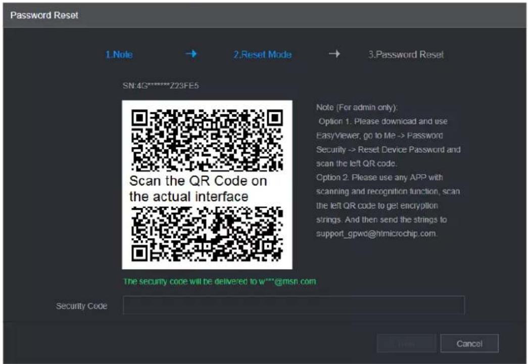 Password Reset 1. Note → 2. Reset Mode → 3. Password Reset SN:4G********Z23FE5 Scan the QR Code on the actual interface Note (For admin only): Option 1. Please download and use EasyViewer, go to Me -> Password Security -> Reset Device Password and scan the left QR code. Option 2. Please use any APP with scanning and recognition function, scan the left QR code to get encryption strings. And then send the strings to support_gpwd@htmicrochip.com. The security code will be delivered to w***@msn.com Security Code Cancel