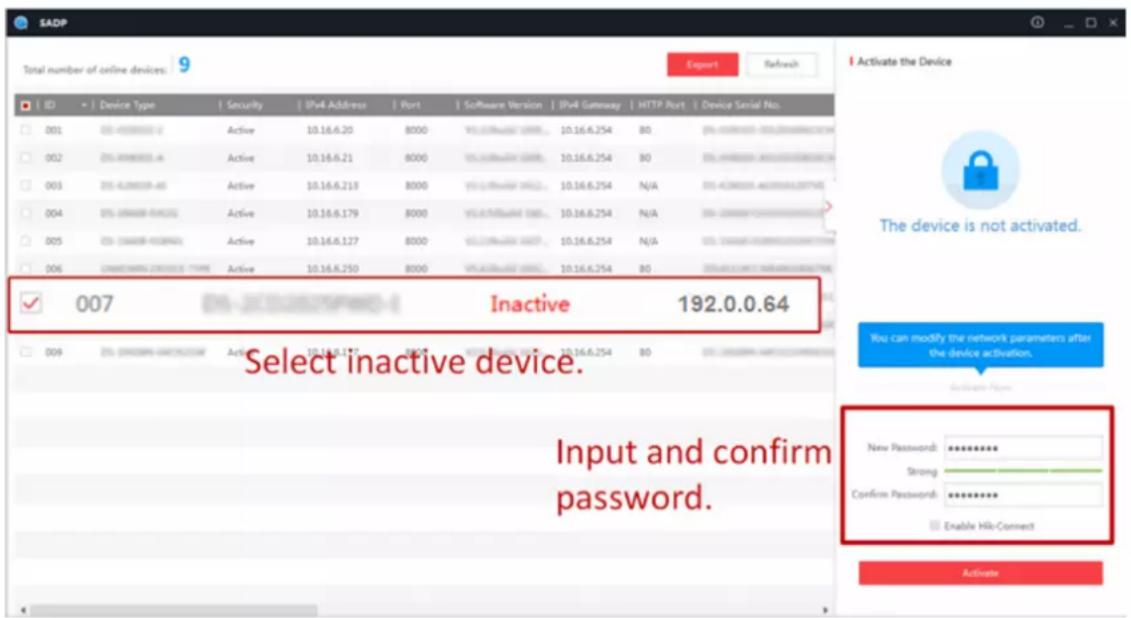 SADP Total number of online devices: 9 Export Refresh ID Device Type Security IPv4 Address Port Software Version IPv4 Gateway HTTP Port Device Serial No. 001 05-4008000-0 Active 10.16.6.20 8000 VIL-070001 0000 10.16.6.254 80 05-4008000-0000-05-31 002 05-4008000-0 Active 10.16.6.21 8000 VIL-070001 0000 10.16.6.254 80 05-4008000-0000-05-31 003 05-4288888-60 Active 10.16.6.213 8000 VIL-070001 0000 10.16.6.254 N/A 05-4288888-60 004 05-4399888-64 Active 10.16.6.179 8000 VIL-070001 0000 10.16.6.254 N/A 05-4399888-64 005 05-4499888-66 Active 10.16.6.127 8000 VIL-070001 0000 10.16.6.254 N/A 05-4499888-66 006 UNACKONNA CROCCCE TYPE Active 10.16.6.250 8000 VIL-070001 0000 10.16.6.254 80 33333333333333333333333333333333333333333333333333333333 ✓ 007 Inactive 192.0.0.64 Select inactive device. Input and confirm password. Activate the Device The device is not activated. You can modify the network parameters after the device activation. Activate Now New Password: ********** Strong Confirm Password: ********** Enable Hik-Connect. Activate