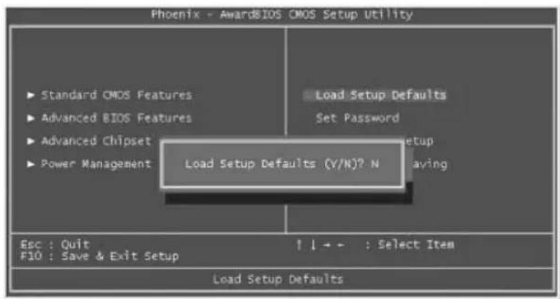 Phoenix - AwardBIOS CMOS Setup Utility ► Standard CMOS Features ► Advanced BIOS Features ► Advanced Chipset ► Power Management Load Setup Defaults (Y/N)? N Load Setup Defaults Set Password Setup Leaving Esc : Quit F10 : Save & Exit Setup ↑↓←→ : Select Item Load Setup Defaults