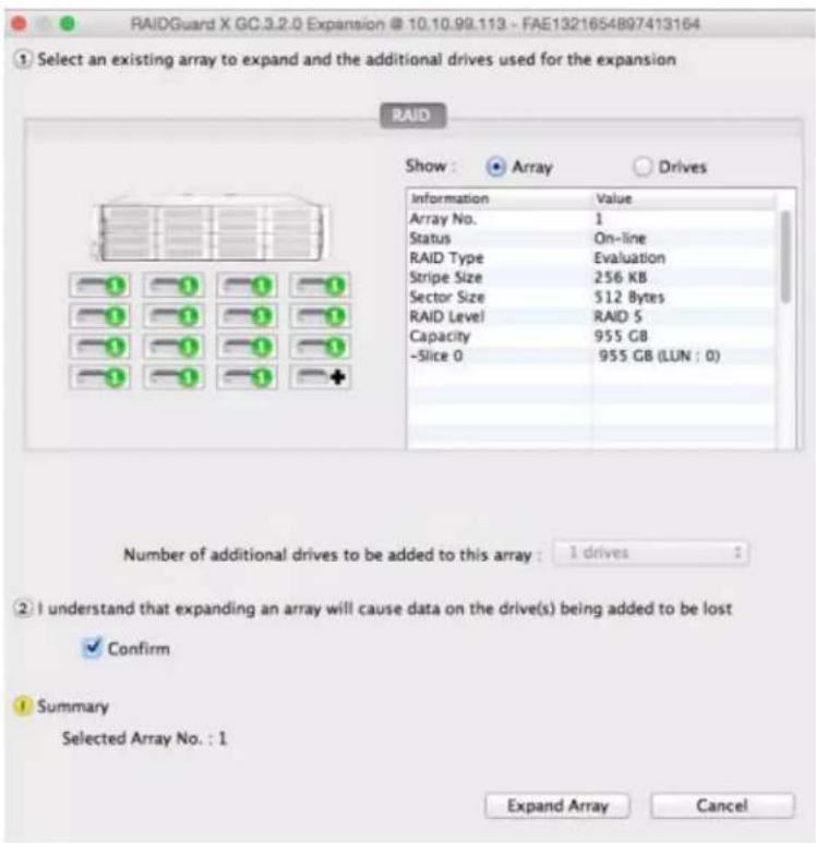 RAIDGuard X GC.3.2.0 Expansion @ 10.10.99.113 - FAE1321654897413164 ① Select an existing array to expand and the additional drives used for the expansion RAID Show : Array Drives Information Value Array No. 1 Status On-line RAID Type Evaluation Stripe Size 256 KB Sector Size 512 Bytes RAID Level RAID S Capacity 955 GB -Slice 0 955 GB (LUN : 0) Number of additional drives to be added to this array : 1 drives ② I understand that expanding an array will cause data on the drive(s) being added to be lost ✓ Confirm Summary Selected Array No. : 1 Expand Array Cancel