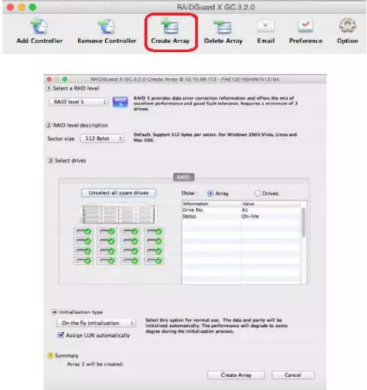 RAIDGuard X GC.3.2.0 Add Controller Remove Controller Create Array Delete Array Email Preference Option RAIDGuard X GC 3.2.0 Create Array @ 10.10.89.113 - FAE1321654897413164 1: Select a RAID level RAID level 5 RAID 5 provides data error correction information and offers the risks of excellent performance and good fault tolerance. Requires a minimum of 3 drives. 2 RAID level description Sector size 512 Bytes Default. Support 512 bytes per sector. For Windows 2003/Vista, Linux and Mac OSX. 3 Select drives RAID Unselect all spare drives Show Array Drives Information value Drive No. A2 Status On-line Initialization type On the fly initialization Select this option for normal use. The data and parity will be initialized automatically. The performance will degrade to some degree during the initialization process. Assign LUN automatically Summary Array 1 will be created. Create Array Cancel