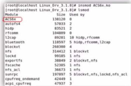 [root@localhost Linux_Drv_3.1.8]# insmod ACS6x.ko [root@localhost Linux_Drv_3.1.8]# lsmod Module Size Used by ACS6x 138120 0 autofs4 57033 2 hidp 83521 2 rfcomm 104809 0 l2cap 89281 10 hidp,rfcomm bluetooth 118597 5 hidp,rfcomm,l2cap blockvt 260300 4 nfs 314412 1 blockvt lockd 99185 1 nfs exportfs 38849 2 blockvt,nfs fscache 52385 1 nfs nfs_acl 36673 1 nfs sunrpc 197897 5 blockvt,nfs,lockd,nfs_acl cpufreq_ondemand 42449 1 acpi_cbufreq 47937 3
