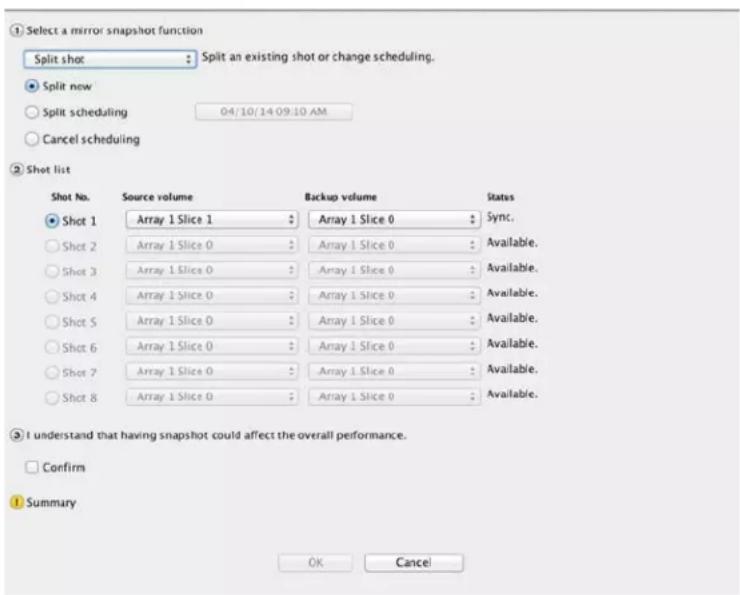 ① Select a mirror snapshot function Split shot: Split an existing shot or change scheduling. Split now: Split scheduling 04/10/14 09:10 AM Cancel scheduling ② Shot list Shot No. Source volume Backup volume Status ● Shot 1 Array 1 Slice 1 Array 1 Slice 0 Sync. ○ Shot 2 Array 1 Slice 0 Array 1 Slice 0 Available. ○ Shot 3 Array 1 Slice 0 Array 1 Slice 0 Available. ○ Shot 4 Array 1 Slice 0 Array 1 Slice 0 Available. ○ Shot 5 Array 1 Slice 0 Array 1 Slice 0 Available. ○ Shot 6 Array 1 Slice 0 Array 1 Slice 0 Available. ○ Shot 7 Array 1 Slice 0 Array 1 Slice 0 Available. ○ Shot 8 Array 1 Slice 0 Array 1 Slice 0 Available. ● I understand that having snapshot could affect the overall performance. □ Confirm ① Summary OK Cancel