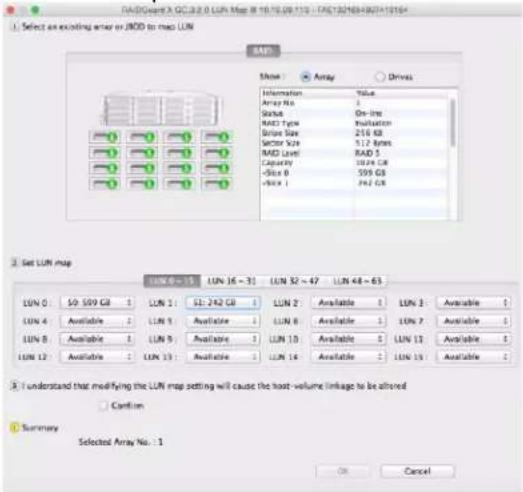RADGuard X QCL8.0 LUN Map 8 10.75.09.110 - TAE12NEB4BUT416X4 Select an existing arrow or JOD to map LUN SAP Name Array Drives Information Value Array No 1 Status On-line RAD Type Evaluation Drive Size 216 KB Sector Size 112 Bytes RAD Level RAD 5 Capacity 102K GB -Size 0 359 GB -Size 1 242 GB Set LUN map LUN 0 - 15 LUN 16 - 31 LUN 32 - 47 LUN 48 - 63 LUN 0 S0 599 GB LUN 1 S1: 242 GB LUN 2 Available LUN 3 Available LUN 4 Available LUN 1 Available LUN 8 Available LUN 7 Available LUN 8 Available LUN 9 Available LUN 10 Available LUN 11 Available LUN 12 Available LUN 13 Available LUN 14 Available LUN 15 Available I understand that modifying the LUN map setting will cause the host-volume linkage to be altered Cancel Summary Selected Array No.: 1 OK Cancel