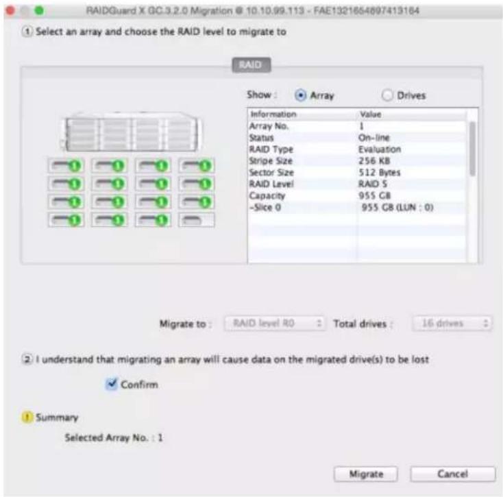 RAIDGuard X GC.3.2.0 Migration @ 10.10.99.113 - FAE1321654897413164 ① Select an array and choose the RAID level to migrate to RAID Show : Array Drives Information Value Array No. 1 Status On-line RAID Type Evaluation Stripe Size 256 KB Sector Size 512 Bytes RAID Level RAID S Capacity 955 GB -Slice 0 955 GB (LUN : 0) Migrate to : RAID level R0 Total drives : 16 drives ② I understand that migrating an array will cause data on the migrated drive(s) to be lost ✓ Confirm ① Summary Selected Array No. : 1 Migrate Cancel